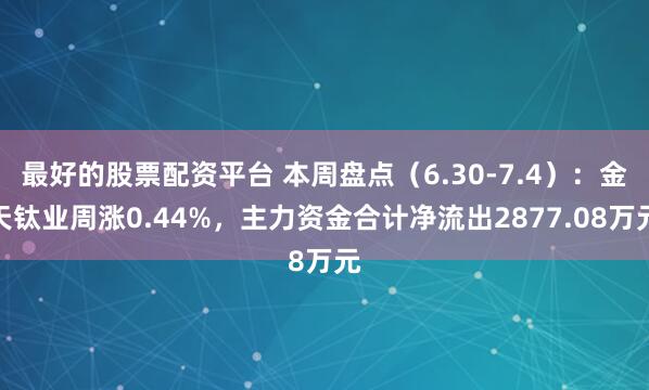最好的股票配资平台 本周盘点（6.30-7.4）：金天钛业周涨0.44%，主力资金合计净流出2877.08万元