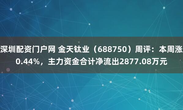 深圳配资门户网 金天钛业（688750）周评：本周涨0.44%，主力资金合计净流出2877.08万元