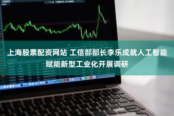 上海股票配资网站 工信部部长李乐成就人工智能赋能新型工业化开展调研