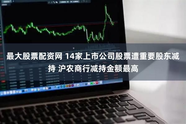 最大股票配资网 14家上市公司股票遭重要股东减持 沪农商行减持金额最高