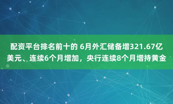 配资平台排名前十的 6月外汇储备增321.67亿美元、连续6个月增加，央行连续8个月增持黄金