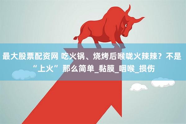 最大股票配资网 吃火锅、烧烤后喉咙火辣辣？不是 “上火” 那么简单_黏膜_咽喉_损伤