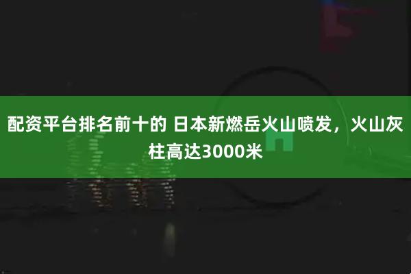 配资平台排名前十的 日本新燃岳火山喷发，火山灰柱高达3000米