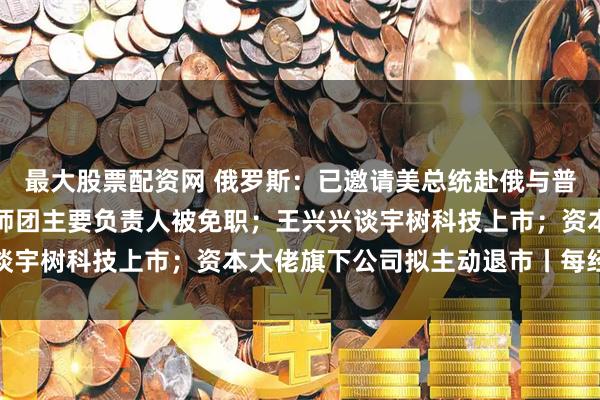 最大股票配资网 俄罗斯：已邀请美总统赴俄与普京会谈；包头通报：讲师团主要负责人被免职；王兴兴谈宇树科技上市；资本大佬旗下公司拟主动退市丨每经早参
