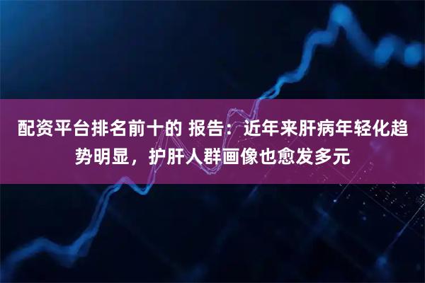 配资平台排名前十的 报告：近年来肝病年轻化趋势明显，护肝人群画像也愈发多元