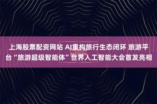 上海股票配资网站 AI重构旅行生态闭环 旅游平台“旅游超级智能体”世界人工智能大会首发亮相