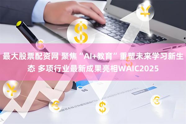 最大股票配资网 聚焦“AI+教育”重塑未来学习新生态 多项行业最新成果亮相WAIC2025