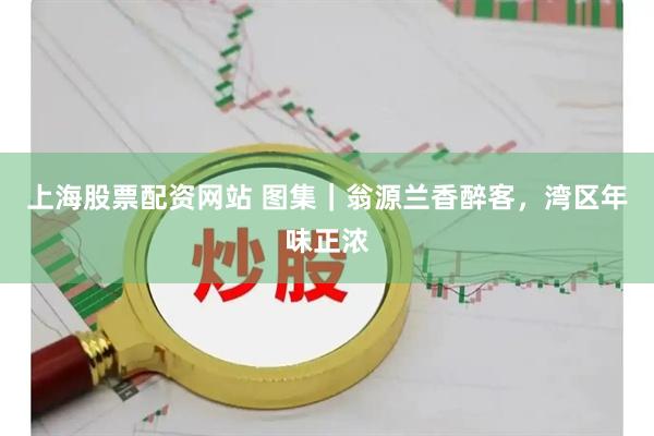 上海股票配资网站 图集｜翁源兰香醉客，湾区年味正浓