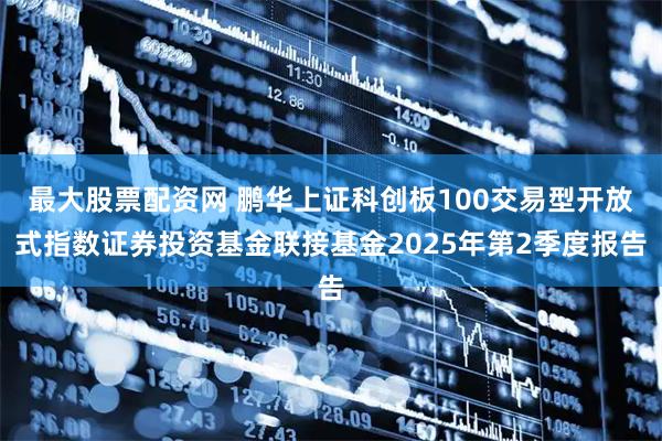 最大股票配资网 鹏华上证科创板100交易型开放式指数证券投资基金联接基金2025年第2季度报告