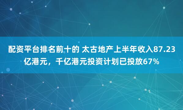 配资平台排名前十的 太古地产上半年收入87.23亿港元，千亿港元投资计划已投放67%