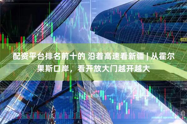 配资平台排名前十的 沿着高速看新疆 | 从霍尔果斯口岸，看开放大门越开越大