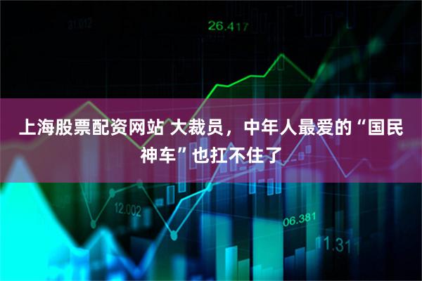 上海股票配资网站 大裁员，中年人最爱的“国民神车”也扛不住了
