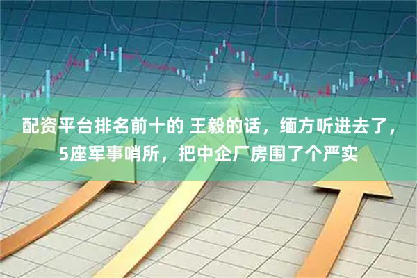 配资平台排名前十的 王毅的话，缅方听进去了，5座军事哨所，把中企厂房围了个严实