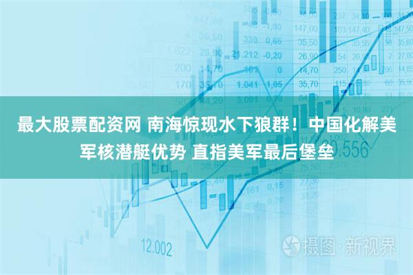 最大股票配资网 南海惊现水下狼群！中国化解美军核潜艇优势 直指美军最后堡垒