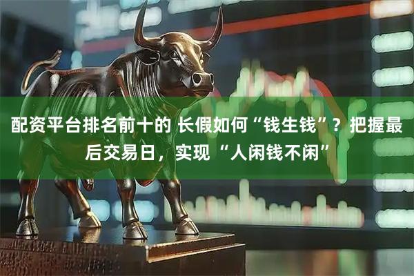 配资平台排名前十的 长假如何“钱生钱”？把握最后交易日，实现 “人闲钱不闲”