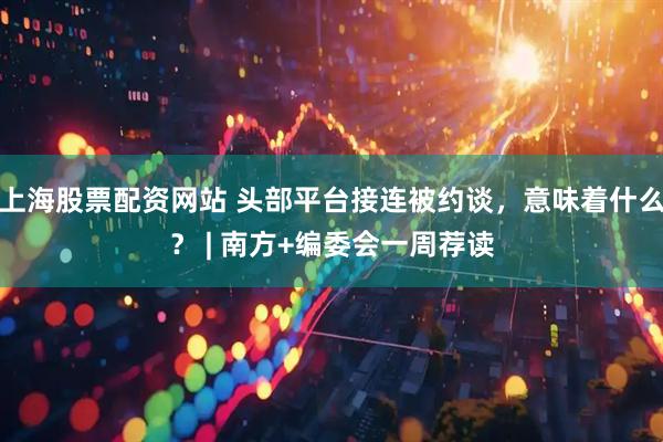 上海股票配资网站 头部平台接连被约谈，意味着什么？ | 南方+编委会一周荐读