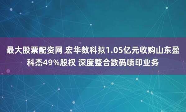 最大股票配资网 宏华数科拟1.05亿元收购山东盈科杰49%股权 深度整合数码喷印业务