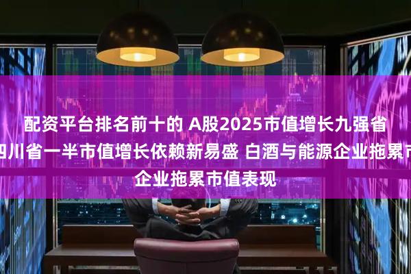 配资平台排名前十的 A股2025市值增长九强省盘点：四川省一半市值增长依赖新易盛 白酒与能源企业拖累市值表现