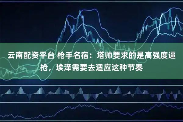 云南配资平台 枪手名宿：塔帅要求的是高强度逼抢，埃泽需要去适应这种节奏