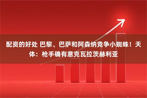 配资的好处 巴黎、巴萨和阿森纳竞争小蜘蛛！天体：枪手确有意克瓦拉茨赫利亚