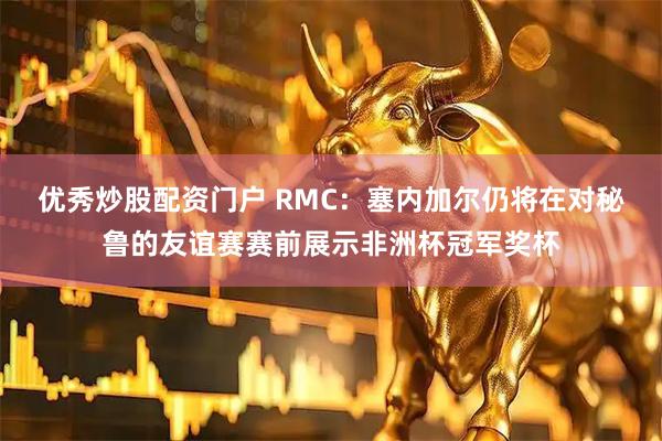 优秀炒股配资门户 RMC：塞内加尔仍将在对秘鲁的友谊赛赛前展示非洲杯冠军奖杯