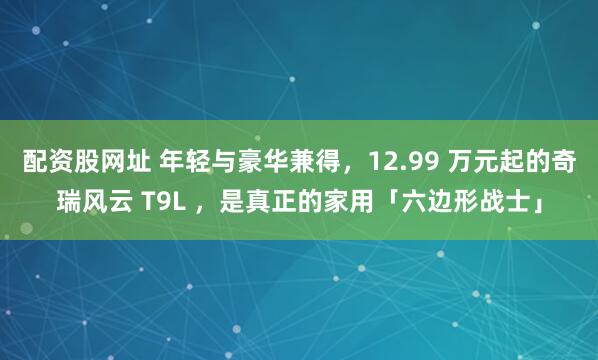 配资股网址 年轻与豪华兼得，12.99 万元起的奇瑞风云 T9L ，是真正的家用「六边形战士」