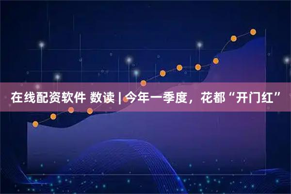 在线配资软件 数读 | 今年一季度，花都“开门红”